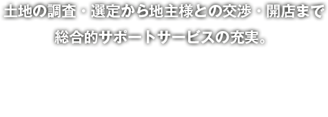 土地の調査・選定から地主様との交渉・開店まで総合的サポートサービスの充実。